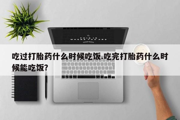 药流药如何购买吃过打胎药什么时候吃饭.吃完打胎药什么时候能吃饭？