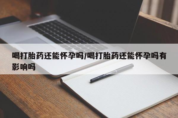 药流药如何购买喝打胎药还能怀孕吗/喝打胎药还能怀孕吗有影响吗