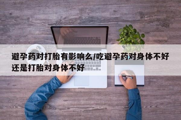 药流药如何购买避孕药对打胎有影响么/吃避孕药对身体不好还是打胎对身体不好