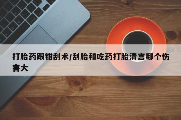 药流药如何购买打胎药跟钳刮术/刮胎和吃药打胎清宫哪个伤害大