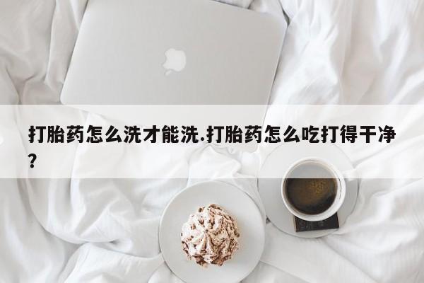 药流药如何购买打胎药怎么洗才能洗.打胎药怎么吃打得干净？