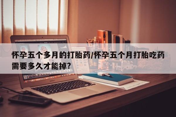 药流药如何购买怀孕五个多月的打胎药/怀孕五个月打胎吃药需要多久才能掉?