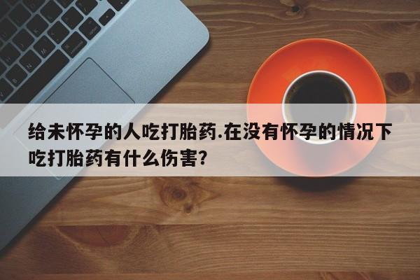 药流药如何购买给未怀孕的人吃打胎药.在没有怀孕的情况下吃打胎药有什么伤害？