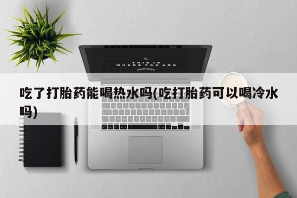 药流药如何购买吃了打胎药能喝热水吗(吃打胎药可以喝冷水吗)