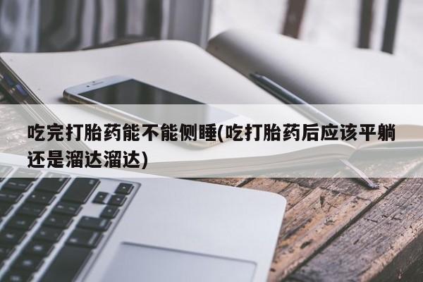 药流药如何购买吃完打胎药能不能侧睡(吃打胎药后应该平躺还是溜达溜达)