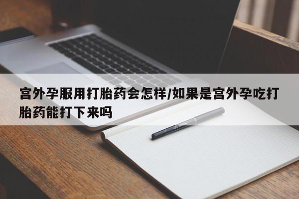 药流药如何购买宫外孕服用打胎药会怎样/如果是宫外孕吃打胎药能打下来吗